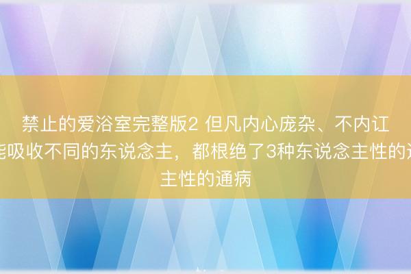 禁止的爱浴室完整版2 但凡内心庞杂、不内讧、能吸收不同的东说念主，都根绝了3种东说念主性的通病
