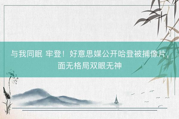 与我同眠 牢登！好意思媒公开哈登被捕像片，面无格局双眼无神