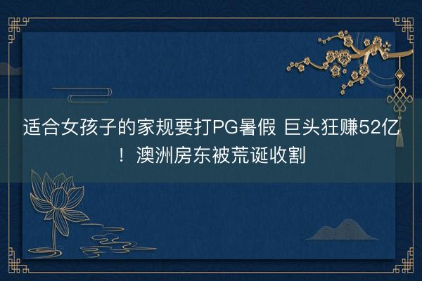 适合女孩子的家规要打PG暑假 巨头狂赚52亿!澳洲房东被荒诞收割