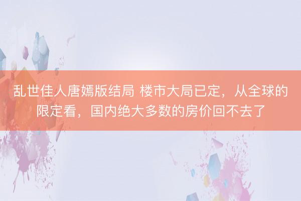乱世佳人唐嫣版结局 楼市大局已定，从全球的限定看，国内绝大多数的房价回不去了