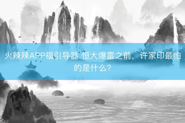 火辣辣APP福引导器 恒大爆雷之前，许家印最怕的是什么？