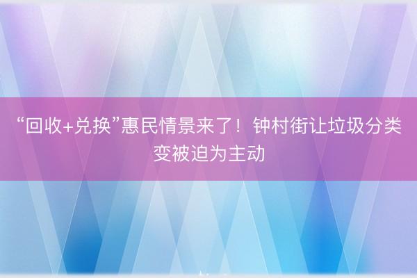 “回收+兑换”惠民情景来了！钟村街让垃圾分类变被迫为主动