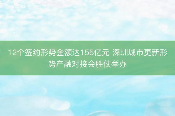 12个签约形势金额达155亿元 深圳城市更新形势产融对接会胜仗举办