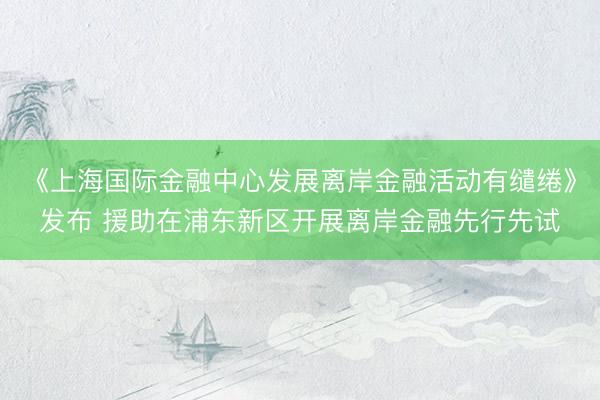 《上海国际金融中心发展离岸金融活动有缱绻》发布 援助在浦东新区开展离岸金融先行先试