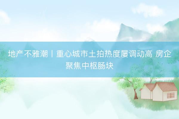 地产不雅潮丨重心城市土拍热度屡调动高 房企聚焦中枢肠块
