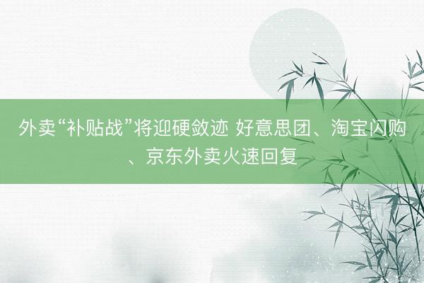 外卖“补贴战”将迎硬敛迹 好意思团、淘宝闪购、京东外卖火速回复