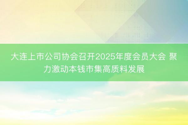 大连上市公司协会召开2025年度会员大会 聚力激动本钱市集高质料发展