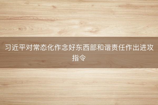 习近平对常态化作念好东西部和谐责任作出进攻指令