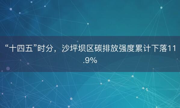 “十四五”时分，沙坪坝区碳排放强度累计下落11.9%