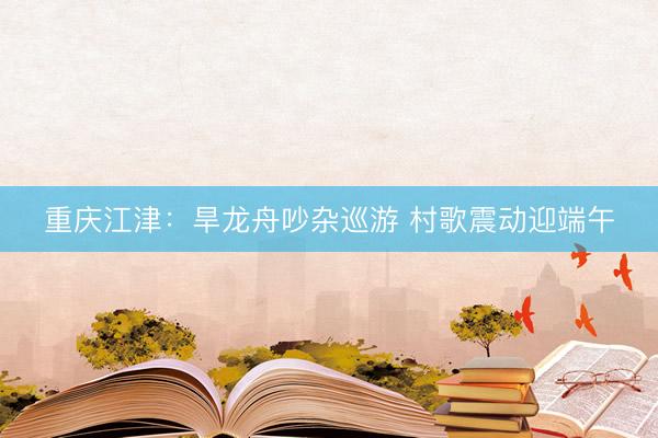 重庆江津：旱龙舟吵杂巡游 村歌震动迎端午