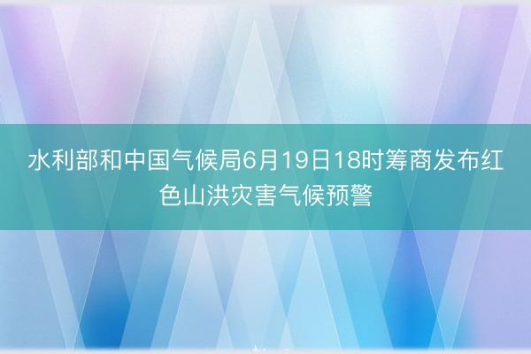 水利部和中国气候局6月19日18时筹商发布红色山洪灾害气候预警