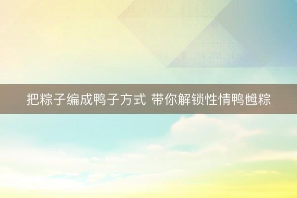 把粽子编成鸭子方式 带你解锁性情鸭乸粽