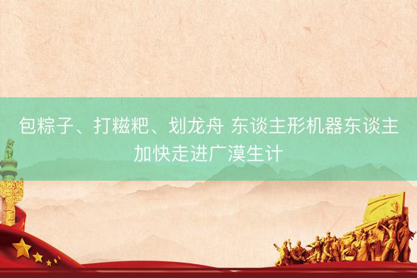包粽子、打糍粑、划龙舟 东谈主形机器东谈主加快走进广漠生计