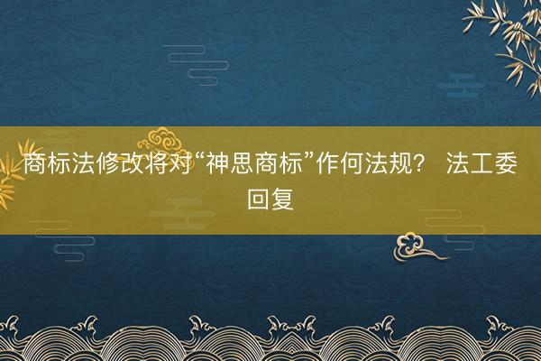 商标法修改将对“神思商标”作何法规？ 法工委回复