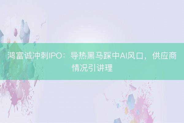 鸿富诚冲刺IPO：导热黑马踩中AI风口，供应商情况引讲理