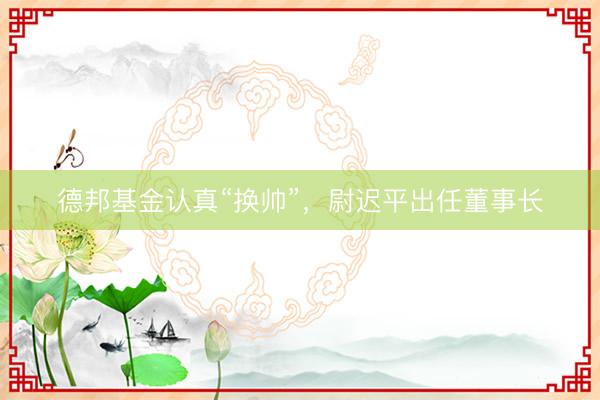 德邦基金认真“换帅”，尉迟平出任董事长