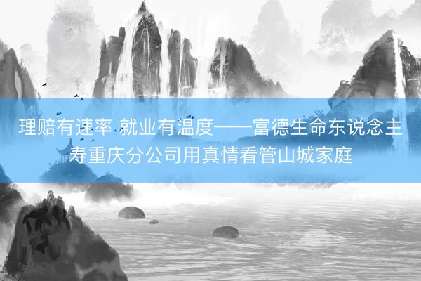 理赔有速率 就业有温度——富德生命东说念主寿重庆分公司用真情看管山城家庭