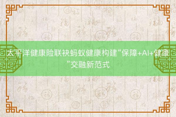 太平洋健康险联袂蚂蚁健康构建“保障+AI+健康”交融新范式